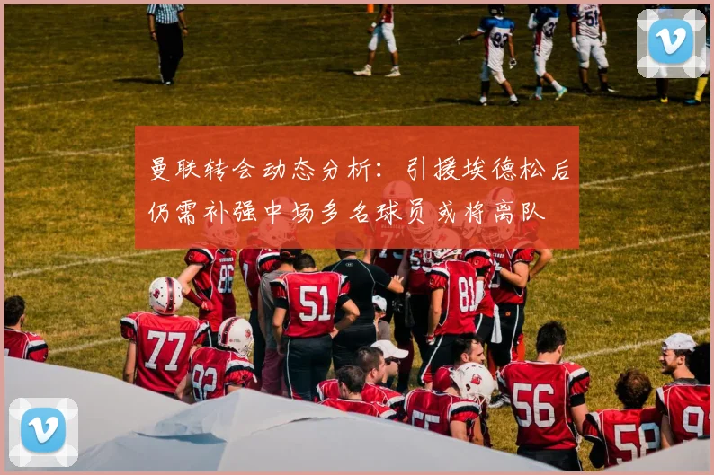 曼联转会动态分析：引援埃德松后仍需补强中场多名球员或将离队