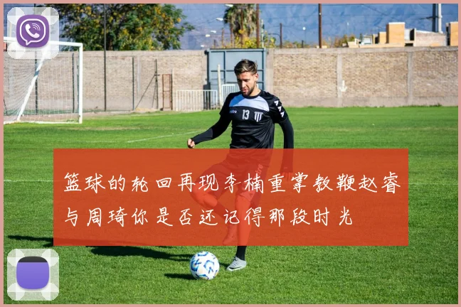 篮球的轮回再现李楠重掌教鞭赵睿与周琦你是否还记得那段时光