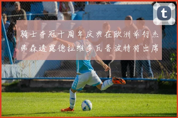 骑士夺冠十周年庆典在欧洲举行杰弗森透露德拉维多瓦香波特将出席