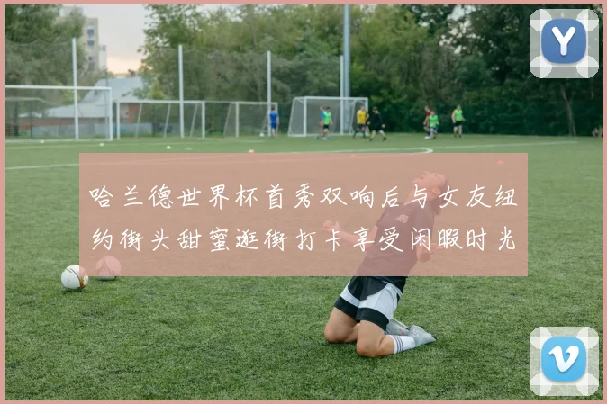 哈兰德世界杯首秀双响后与女友纽约街头甜蜜逛街打卡享受闲暇时光