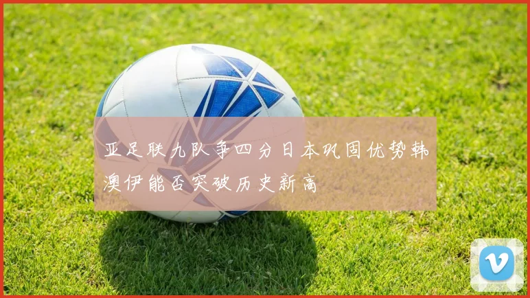 亚足联九队争四分日本巩固优势韩澳伊能否突破历史新高