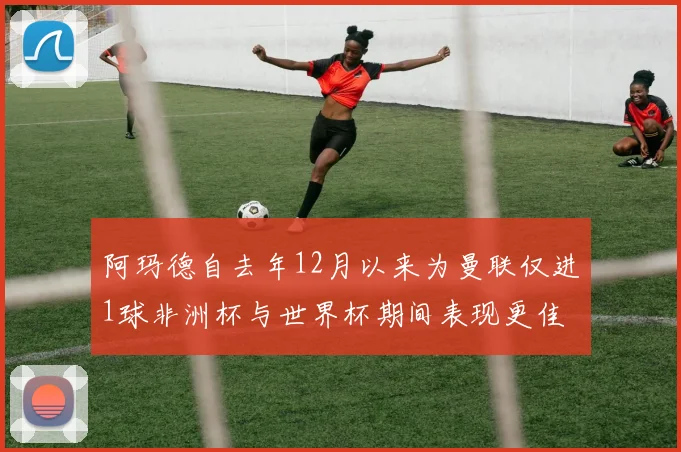 阿玛德自去年12月以来为曼联仅进1球非洲杯与世界杯期间表现更佳