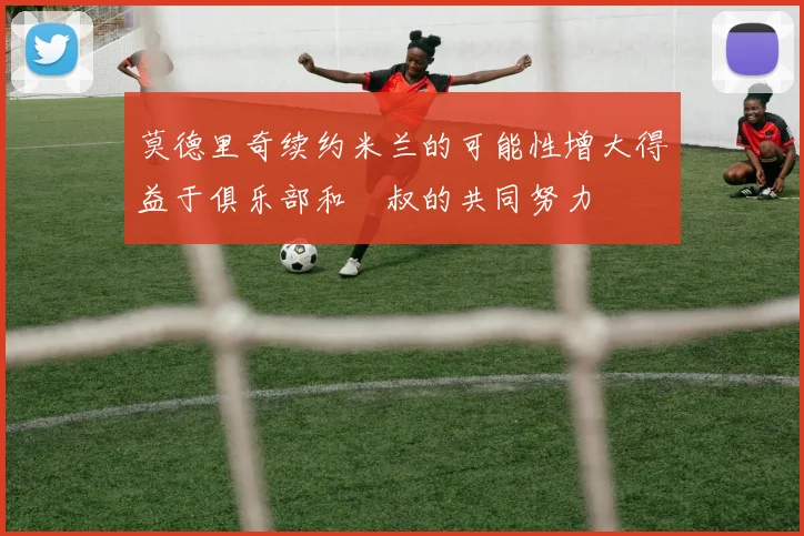 莫德里奇续约米兰的可能性增大得益于俱乐部和囧叔的共同努力