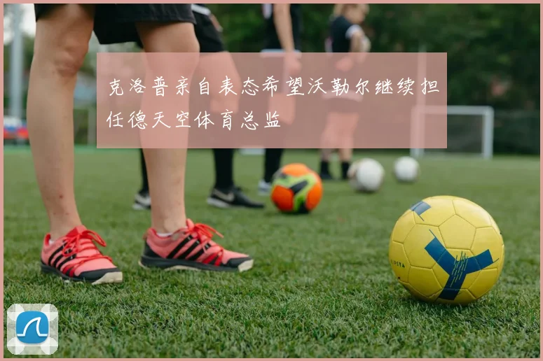 克洛普亲自表态希望沃勒尔继续担任德天空体育总监