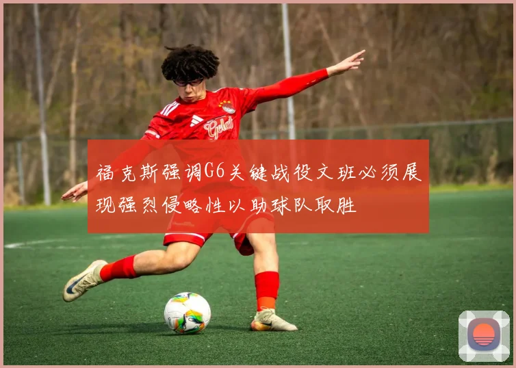福克斯强调G6关键战役文班必须展现强烈侵略性以助球队取胜
