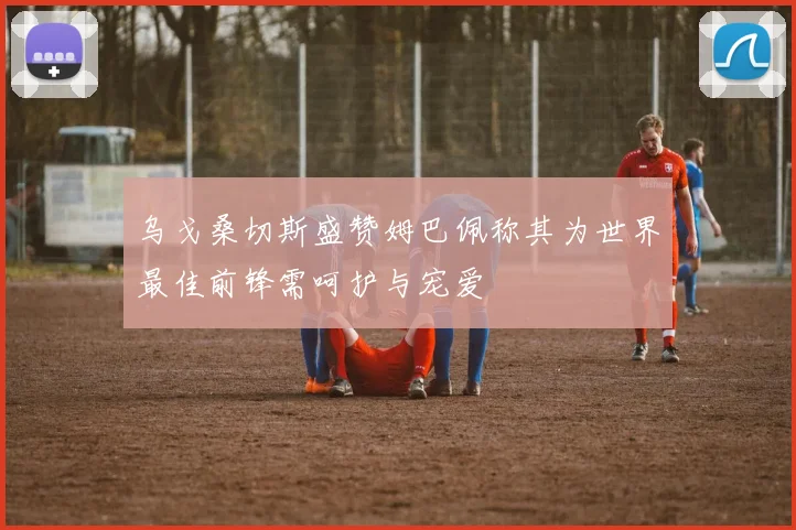 乌戈桑切斯盛赞姆巴佩称其为世界最佳前锋需呵护与宠爱