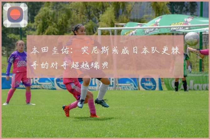 本田圭佑：突尼斯或成日本队更棘手的对手超越瑞典