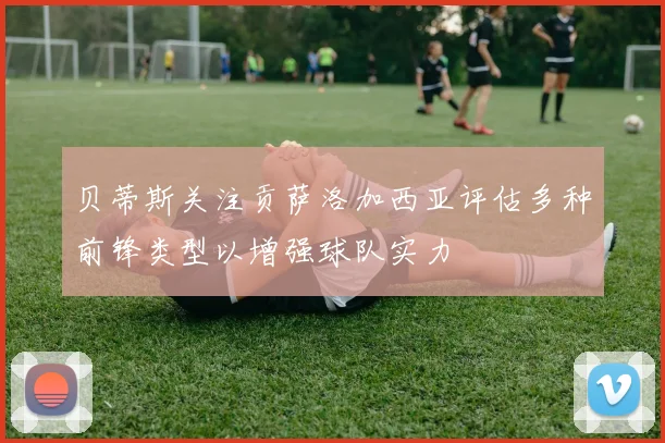 贝蒂斯关注贡萨洛加西亚评估多种前锋类型以增强球队实力