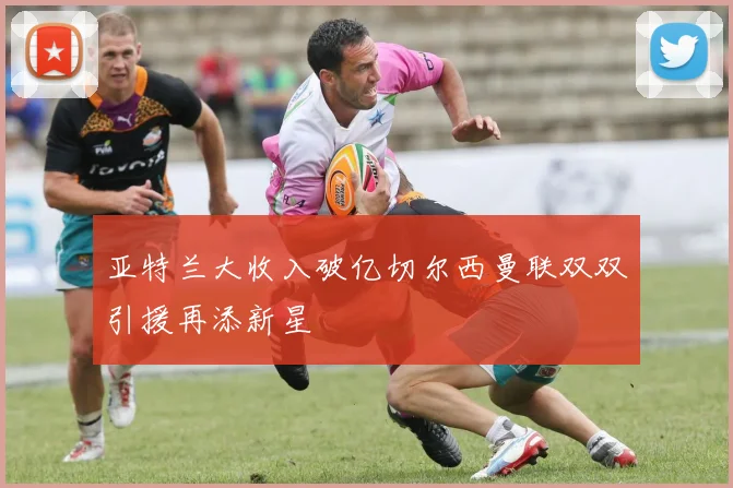 亚特兰大收入破亿切尔西曼联双双引援再添新星