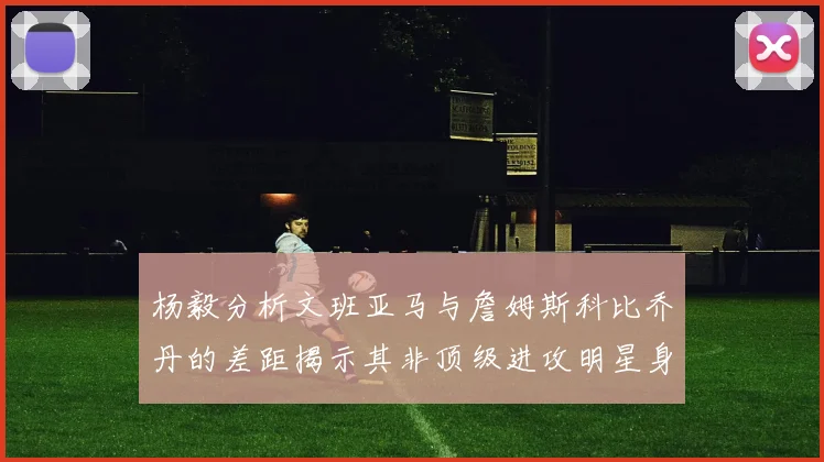 杨毅分析文班亚马与詹姆斯科比乔丹的差距揭示其非顶级进攻明星身份