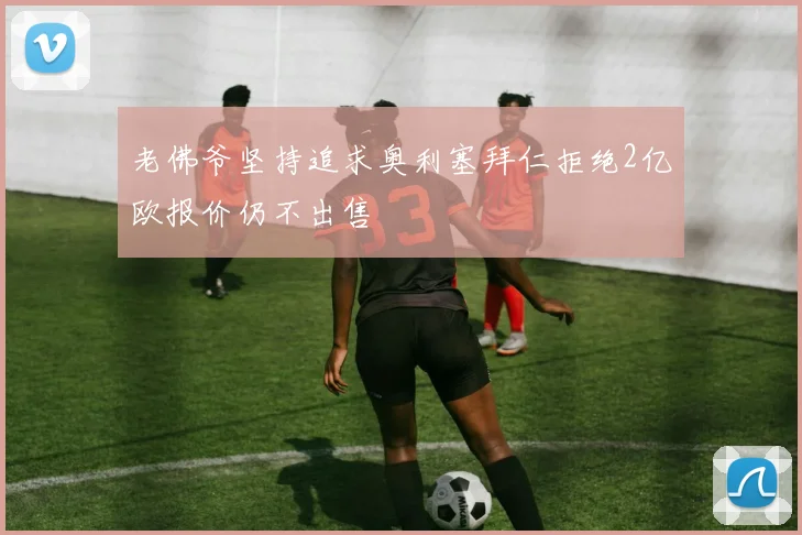 老佛爷坚持追求奥利塞拜仁拒绝2亿欧报价仍不出售