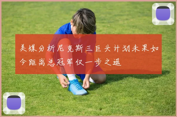 美媒分析尼克斯三巨头计划未果如今距离总冠军仅一步之遥